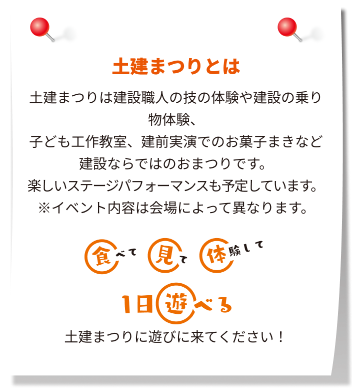 どけんまつりは建設職人の技の体験や建設の乗り物体験、子ども工作教室、建前実演でのお菓子まきなど建設ならではのおまつりです。楽しいステージパフォーマンスも予定しています。※イベント内容は会場によって異なります。食べて見て体験して1日遊べる、どけんまつりに遊びに来てください！